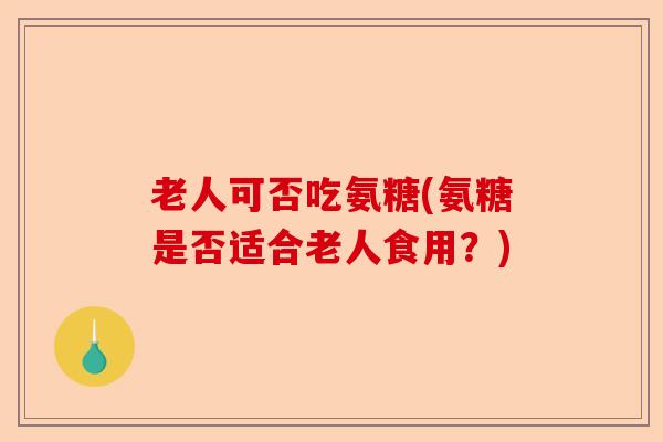 老人可否吃氨糖(氨糖是否适合老人食用?) 老人可否吃氨糖(氨糖是否适合老人食用?)