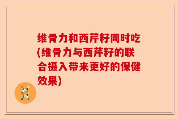 维骨力和西芹籽同时吃(维骨力与西芹籽的联合摄入带来更好的保健效果)