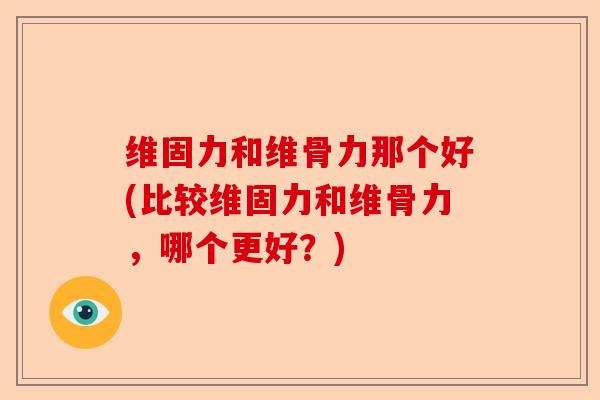 维固力和维骨力那个好(比较维固力和维骨力,哪个更好?) 维固力和维骨力那个好(比较维固力和维骨力,哪个更好?)
