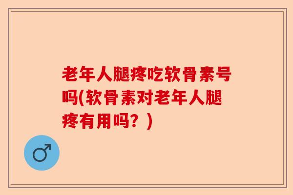 老年人腿疼吃软骨素号吗(软骨素对老年人腿疼有用吗？)