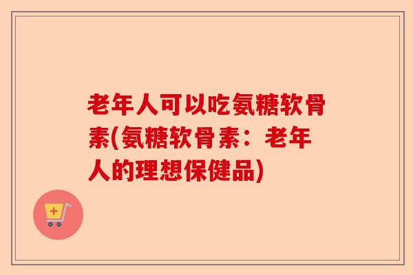 老年人可以吃氨糖软骨素(氨糖软骨素：老年人的理想保健品)