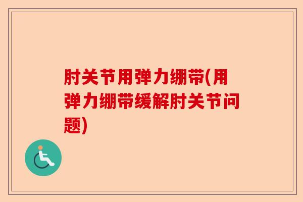 肘关节用弹力绷带(用弹力绷带缓解肘关节问题)
