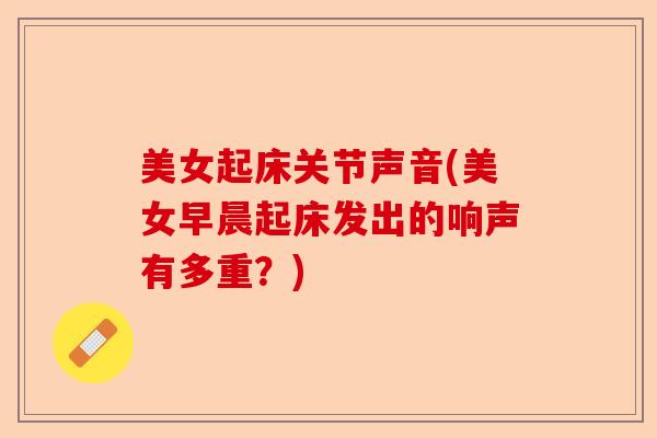 美女起床关节声音(美女早晨起床发出的响声有多重？)