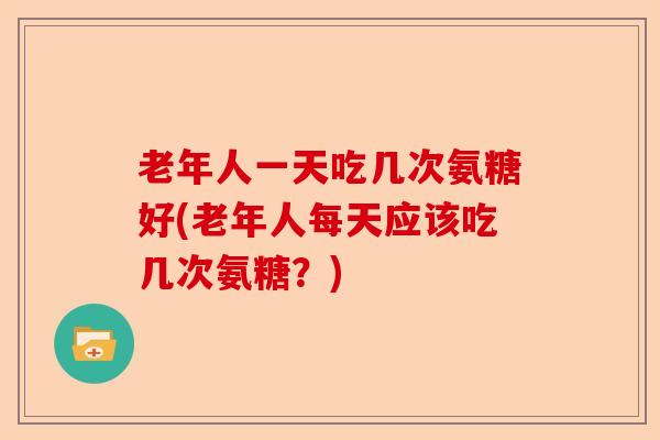 老年人一天吃几次氨糖好(老年人每天应该吃几次氨糖？)