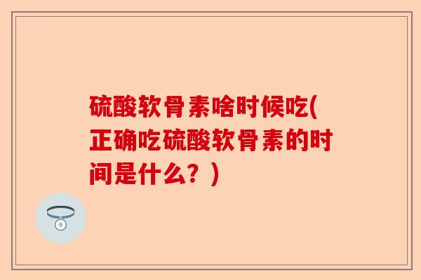 硫酸软骨素啥时候吃(正确吃硫酸软骨素的时间是什么？)