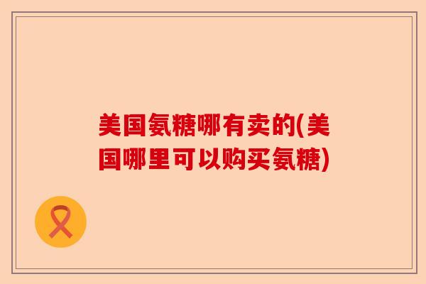 美国氨糖哪有卖的(美国哪里可以购买氨糖) 美国氨糖哪有卖的(美国哪里可以购买氨糖)