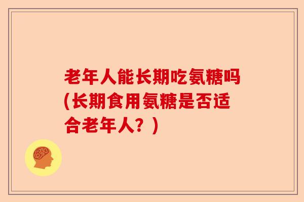 老年人能长期吃氨糖吗(长期食用氨糖是否适合老年人?) 老年人能长期吃氨糖吗(长期食用氨糖是否适合老年人?)