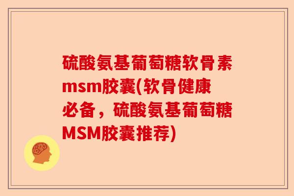 硫酸氨基葡萄糖软骨素msm胶囊(软骨健康必备，硫酸氨基葡萄糖MSM胶囊推荐)
