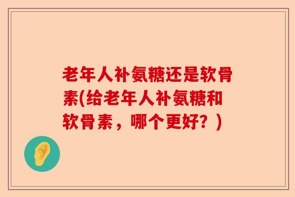 老年人补氨糖还是软骨素(给老年人补氨糖和软骨素，哪个更好？)