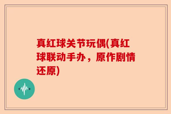 真红球关节玩偶(真红球联动手办，原作剧情还原)