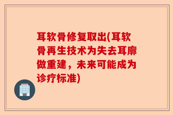 耳软骨修复取出(耳软骨再生技术为失去耳廓做重建，未来可能成为诊疗标准)