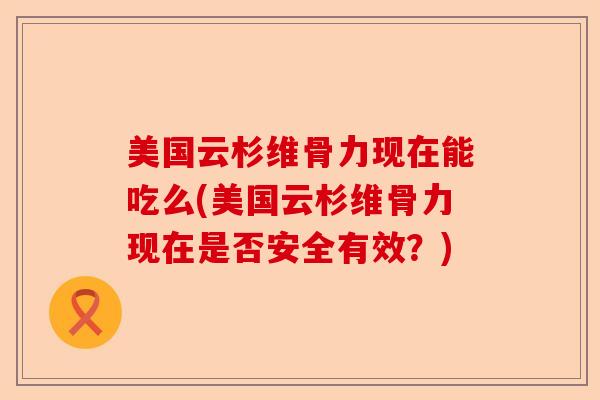 美国云杉维骨力现在能吃么(美国云杉维骨力现在是否安全有效？)