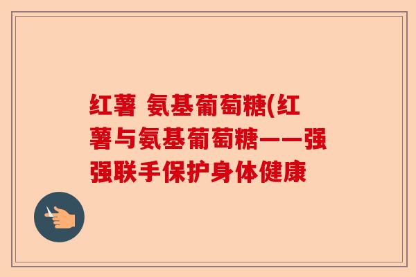 红薯 氨基葡萄糖(红薯与氨基葡萄糖——强强联手保护身体健康 红薯 氨基葡萄糖(红薯与氨基葡萄糖——强强联手保护身体健康
