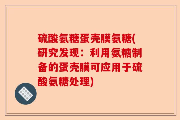 硫酸氨糖蛋壳膜氨糖(研究发现：利用氨糖制备的蛋壳膜可应用于硫酸氨糖处理)