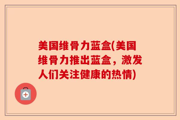 美国维骨力蓝盒(美国维骨力推出蓝盒，激发人们关注健康的热情)