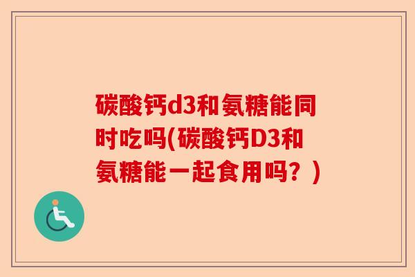 碳酸钙d3和氨糖能同时吃吗(碳酸钙D3和氨糖能一起食用吗？)