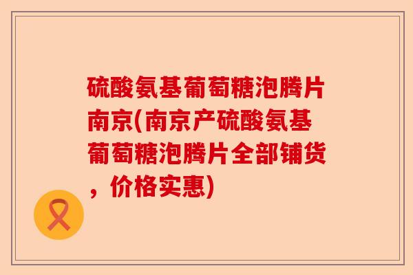 硫酸氨基葡萄糖泡腾片南京(南京产硫酸氨基葡萄糖泡腾片全部铺货，价格实惠)
