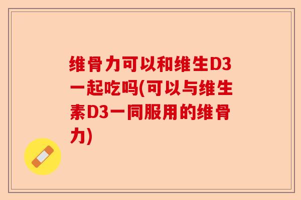 维骨力可以和维生D3一起吃吗(可以与维生素D3一同服用的维骨力)