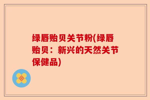 绿唇贻贝关节粉(绿唇贻贝：新兴的天然关节保健品)