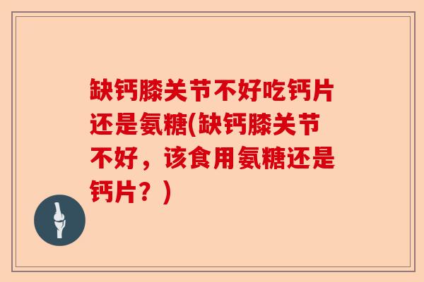 缺钙膝关节不好吃钙片还是氨糖(缺钙膝关节不好，该食用氨糖还是钙片？)