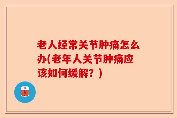 老人经常关节肿痛怎么办(老年人关节肿痛应该如何缓解？)