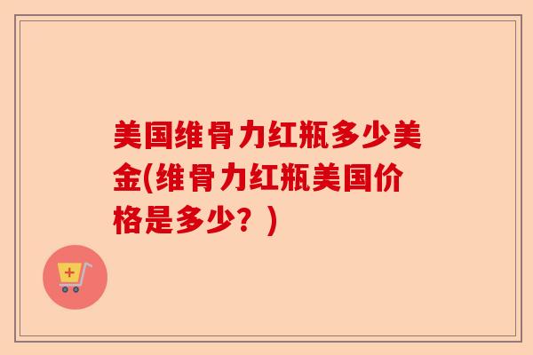 美国维骨力红瓶多少美金(维骨力红瓶美国价格是多少？)