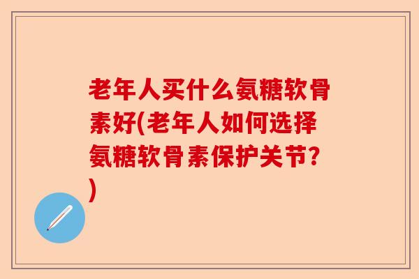 老年人买什么氨糖软骨素好(老年人如何选择氨糖软骨素保护关节？)