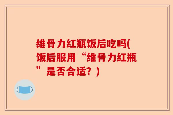 维骨力红瓶饭后吃吗(饭后服用“维骨力红瓶”是否合适？)