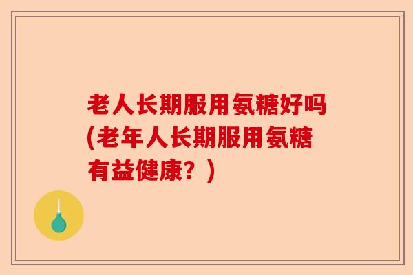 老人长期服用氨糖好吗(老年人长期服用氨糖有益健康？)