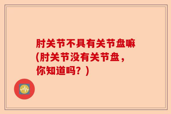 肘关节不具有关节盘嘛(肘关节没有关节盘，你知道吗？)