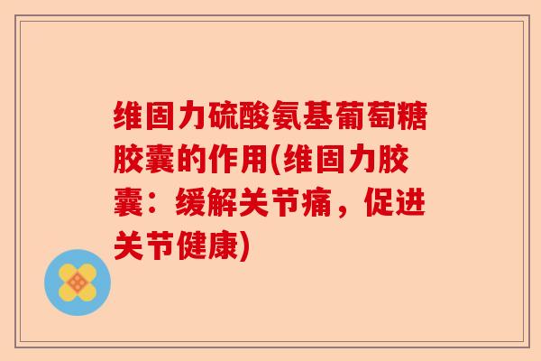 维固力硫酸氨基葡萄糖胶囊的作用(维固力胶囊：缓解关节痛，促进关节健康)