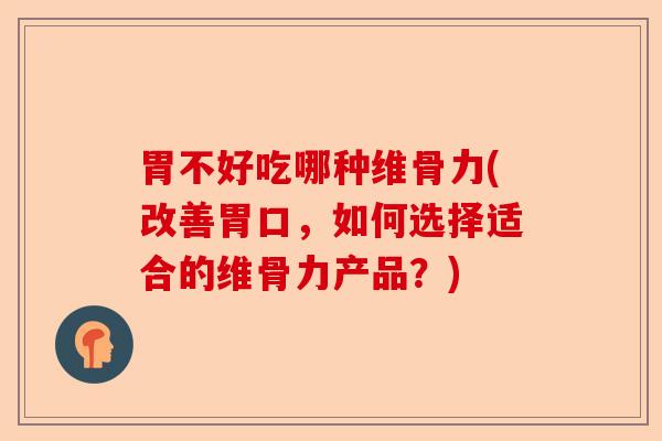 胃不好吃哪种维骨力(改善胃口，如何选择适合的维骨力产品？)