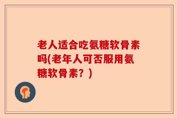 老人适合吃氨糖软骨素吗(老年人可否服用氨糖软骨素？)