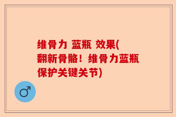 维骨力 蓝瓶 效果(翻新骨骼！维骨力蓝瓶保护关键关节)
