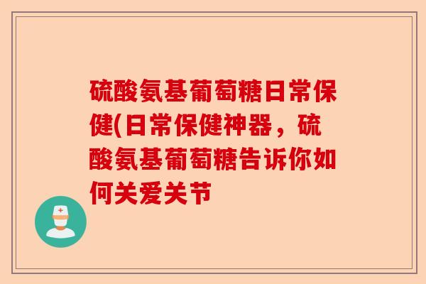 硫酸氨基葡萄糖日常保健(日常保健神器，硫酸氨基葡萄糖告诉你如何关爱关节