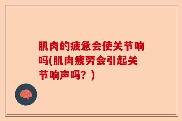 肌肉的疲惫会使关节响吗(肌肉疲劳会引起关节响声吗？)