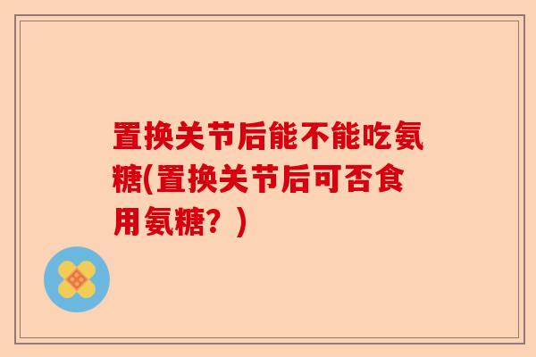 置换关节后能不能吃氨糖(置换关节后可否食用氨糖？)