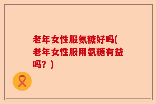 老年女性服氨糖好吗(老年女性服用氨糖有益吗？)