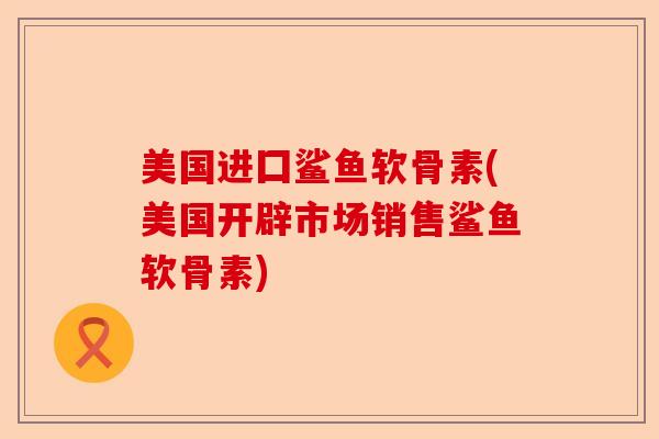 美国进囗鲨鱼软骨素(美国开辟市场销售鲨鱼软骨素)