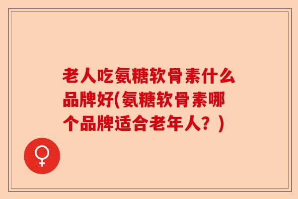 老人吃氨糖软骨素什么品牌好(氨糖软骨素哪个品牌适合老年人?) 老人吃氨糖软骨素什么品牌好(氨糖软骨素哪个品牌适合老年人?)
