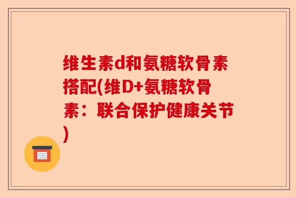 维生素d和氨糖软骨素搭配(维D+氨糖软骨素：联合保护健康关节)