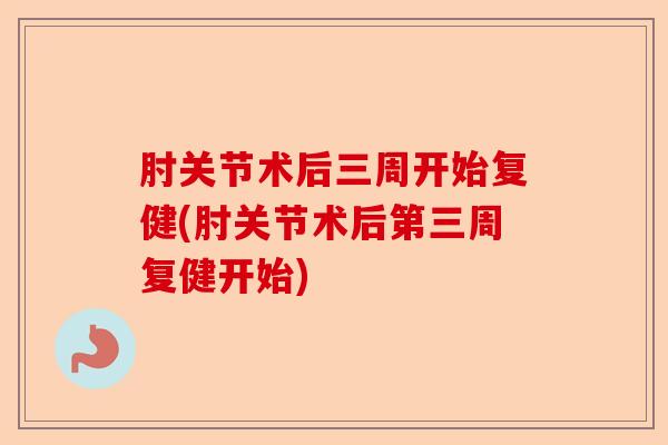 肘关节术后三周开始复健(肘关节术后第三周复健开始)