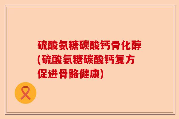 硫酸氨糖碳酸钙骨化醇(硫酸氨糖碳酸钙复方促进骨骼健康)