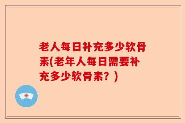 老人每日补充多少软骨素(老年人每日需要补充多少软骨素？)