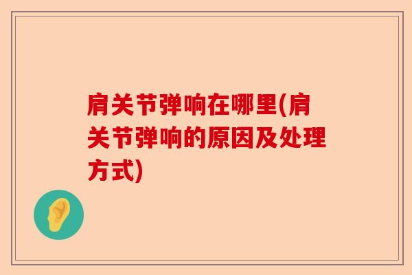 肩关节弹响在哪里(肩关节弹响的原因及处理方式)