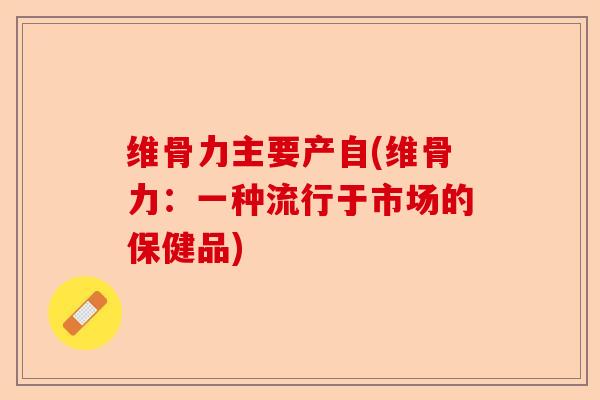 维骨力主要产自(维骨力：一种流行于市场的保健品)