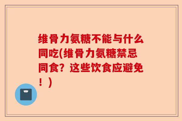 维骨力氨糖不能与什么同吃(维骨力氨糖禁忌同食？这些饮食应避免！)