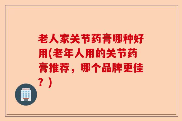 老人家关节药膏哪种好用(老年人用的关节药膏推荐，哪个品牌更佳？)