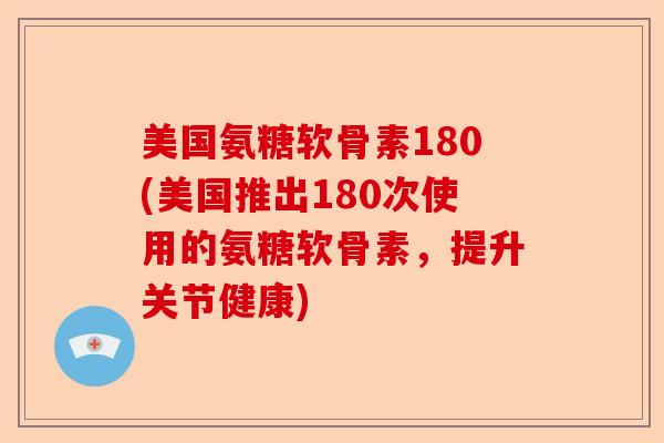 美国氨糖软骨素180(美国推出180次使用的氨糖软骨素，提升关节健康)