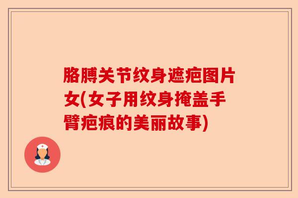 胳膊关节纹身遮疤图片女(女子用纹身掩盖手臂疤痕的美丽故事)